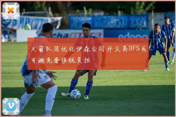 火箭队若优化伊森合同并交易DFS或可避免奢侈税负担