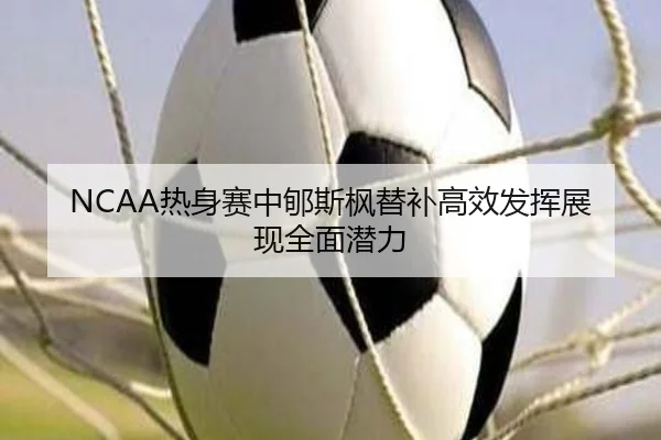 NCAA热身赛中郇斯枫替补高效发挥展现全面潜力